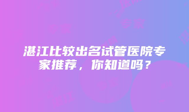 湛江比较出名试管医院专家推荐，你知道吗？