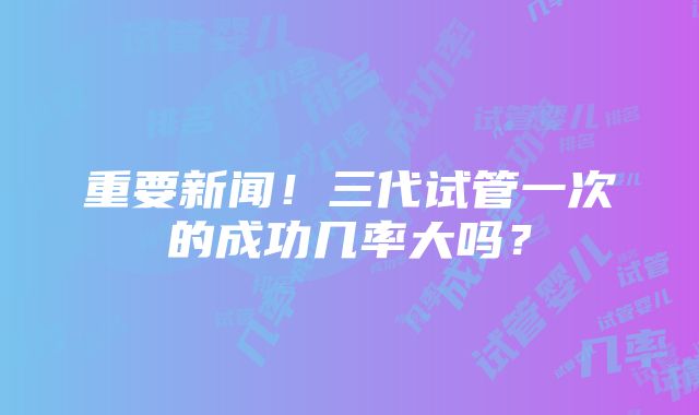 重要新闻！三代试管一次的成功几率大吗？