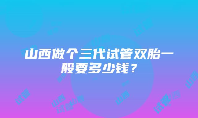 山西做个三代试管双胎一般要多少钱？