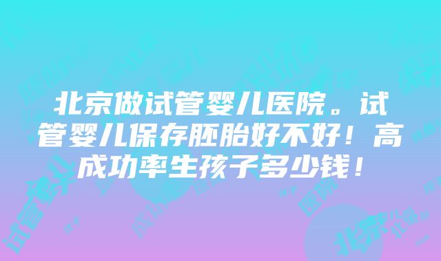 北京做试管婴儿医院。试管婴儿保存胚胎好不好！高成功率生孩子多少钱！