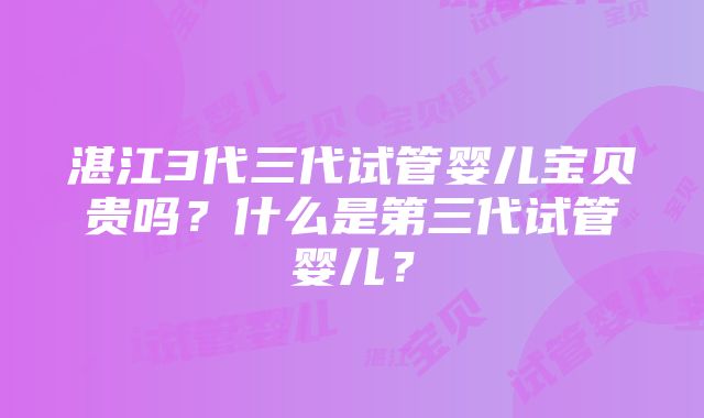 湛江3代三代试管婴儿宝贝贵吗？什么是第三代试管婴儿？