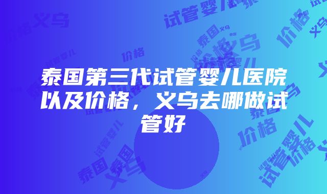 泰国第三代试管婴儿医院以及价格，义乌去哪做试管好