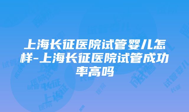 上海长征医院试管婴儿怎样-上海长征医院试管成功率高吗