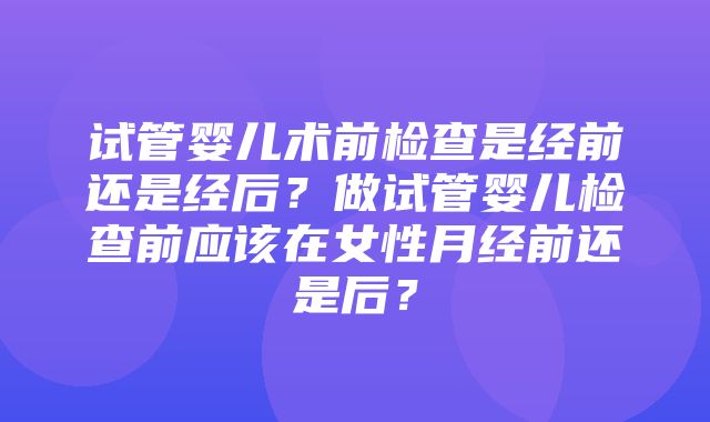 试管婴儿术前检查是经前还是经后？做试管婴儿检查前应该在女性月经前还是后？