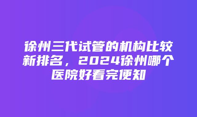 徐州三代试管的机构比较新排名，2024徐州哪个医院好看完便知