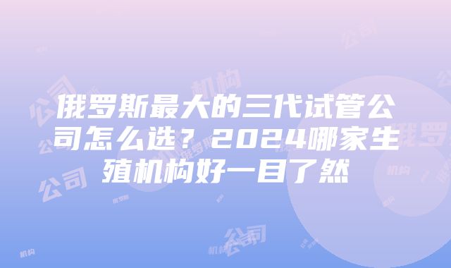 俄罗斯最大的三代试管公司怎么选？2024哪家生殖机构好一目了然