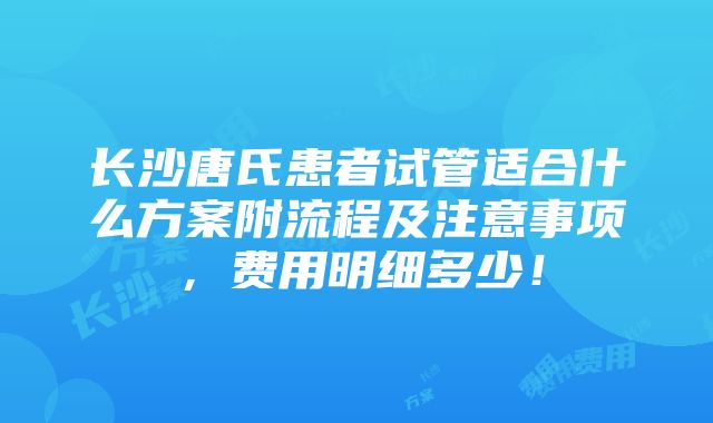 长沙唐氏患者试管适合什么方案附流程及注意事项，费用明细多少！