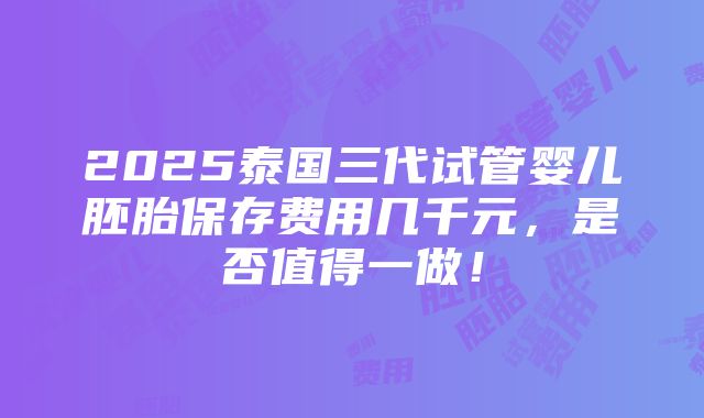 2025泰国三代试管婴儿胚胎保存费用几千元，是否值得一做！