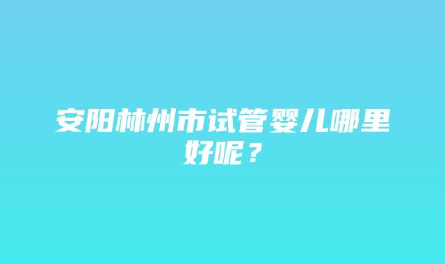 安阳林州市试管婴儿哪里好呢？