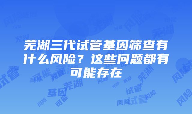 芜湖三代试管基因筛查有什么风险？这些问题都有可能存在