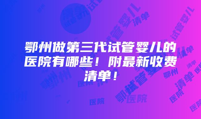 鄂州做第三代试管婴儿的医院有哪些！附最新收费清单！