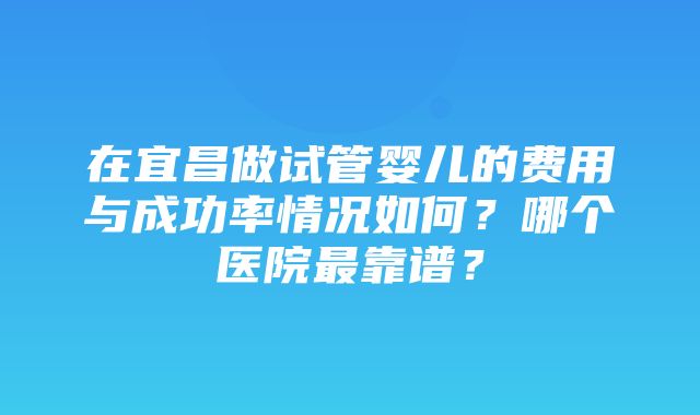 在宜昌做试管婴儿的费用与成功率情况如何？哪个医院最靠谱？