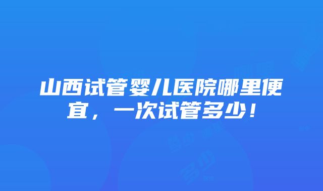 山西试管婴儿医院哪里便宜，一次试管多少！