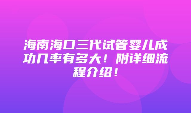 海南海口三代试管婴儿成功几率有多大！附详细流程介绍！