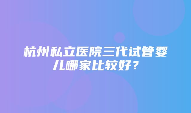 杭州私立医院三代试管婴儿哪家比较好？