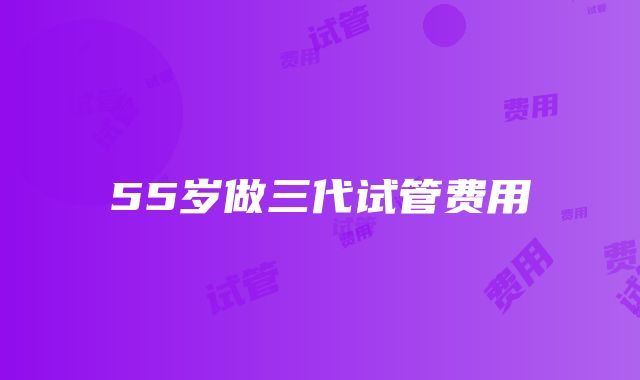 55岁做三代试管费用