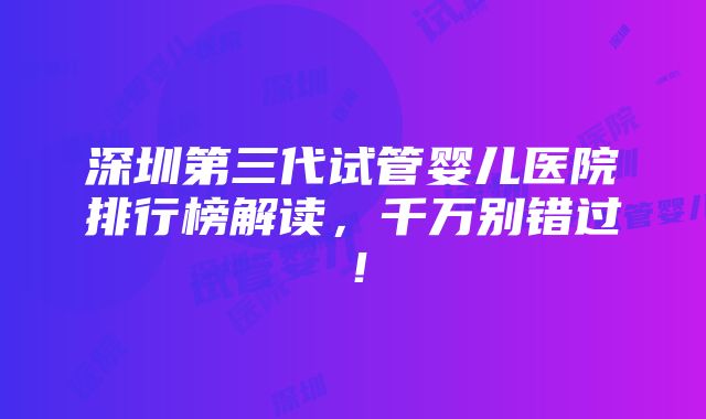 深圳第三代试管婴儿医院排行榜解读，千万别错过！