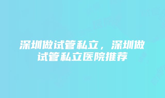 深圳做试管私立，深圳做试管私立医院推荐