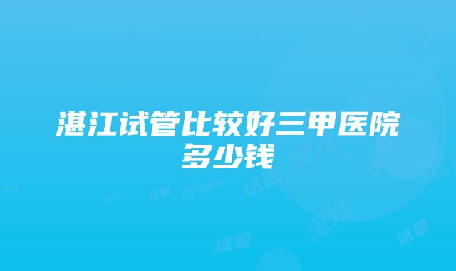 湛江试管比较好三甲医院多少钱