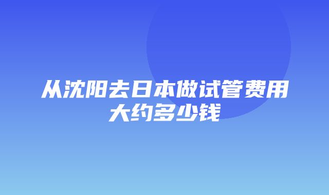 从沈阳去日本做试管费用大约多少钱