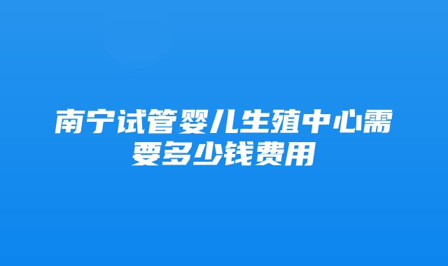 南宁试管婴儿生殖中心需要多少钱费用