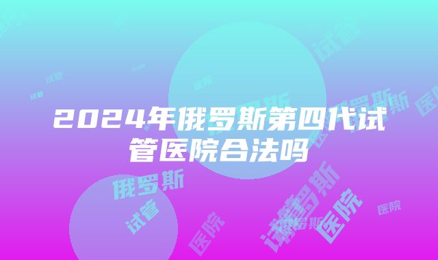 2024年俄罗斯第四代试管医院合法吗