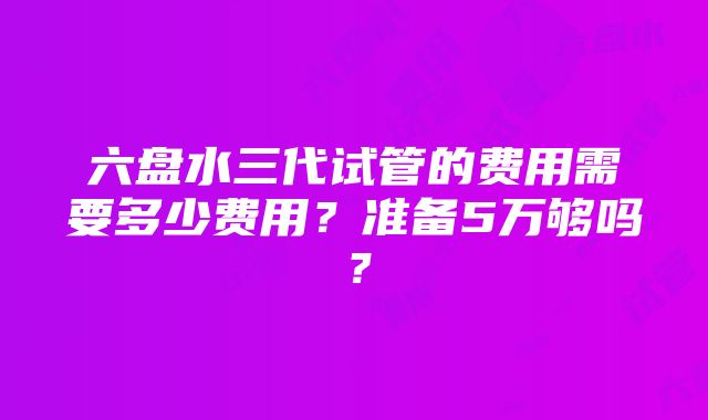 六盘水三代试管的费用需要多少费用？准备5万够吗？