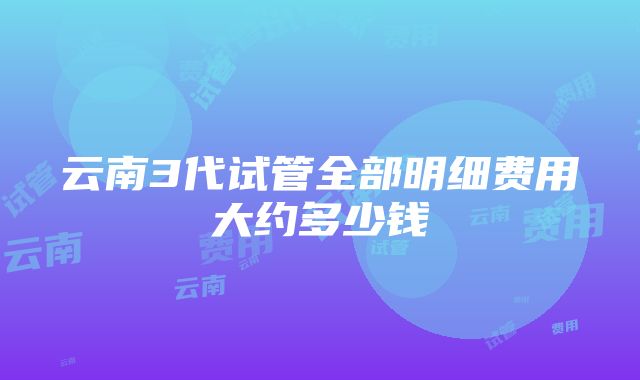 云南3代试管全部明细费用大约多少钱