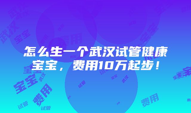 怎么生一个武汉试管健康宝宝，费用10万起步！