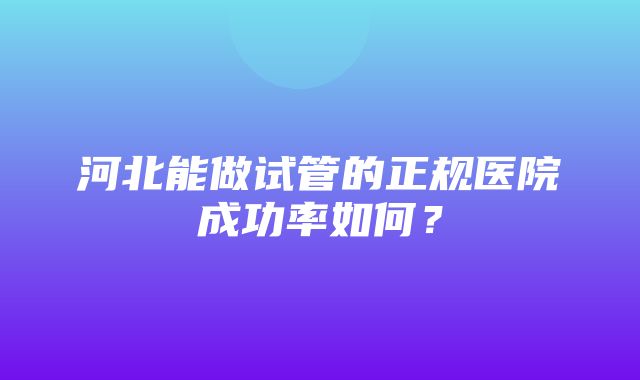 河北能做试管的正规医院成功率如何？