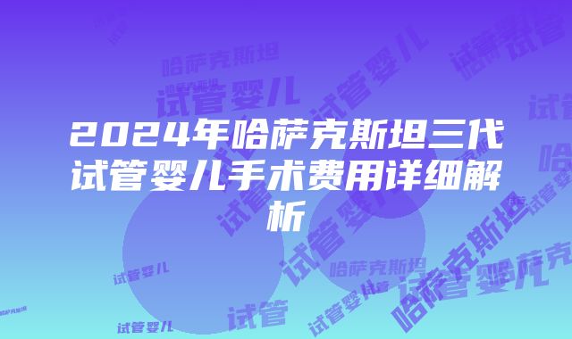 2024年哈萨克斯坦三代试管婴儿手术费用详细解析