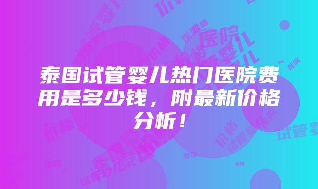 泰国试管婴儿热门医院费用是多少钱，附最新价格分析！