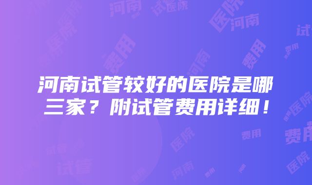 河南试管较好的医院是哪三家？附试管费用详细！