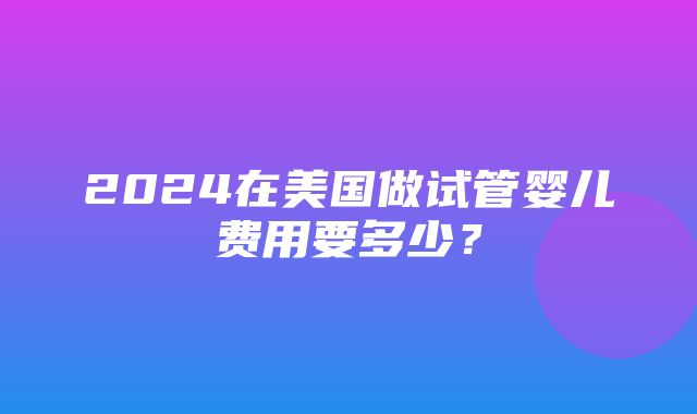 2024在美国做试管婴儿费用要多少？