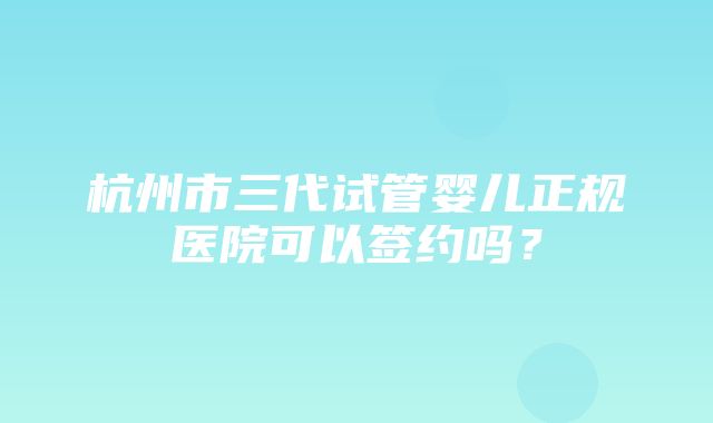 杭州市三代试管婴儿正规医院可以签约吗？