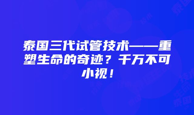 泰国三代试管技术——重塑生命的奇迹？千万不可小视！