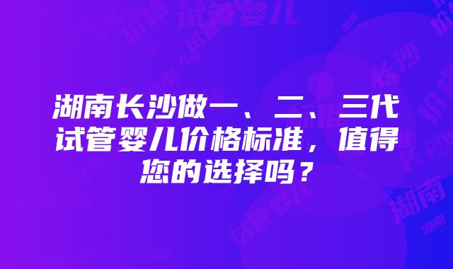 湖南长沙做一、二、三代试管婴儿价格标准，值得您的选择吗？