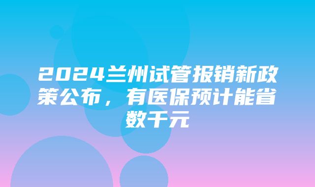 2024兰州试管报销新政策公布，有医保预计能省数千元