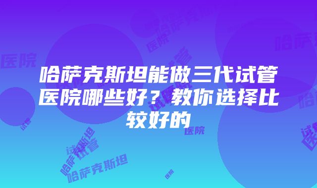 哈萨克斯坦能做三代试管医院哪些好？教你选择比较好的