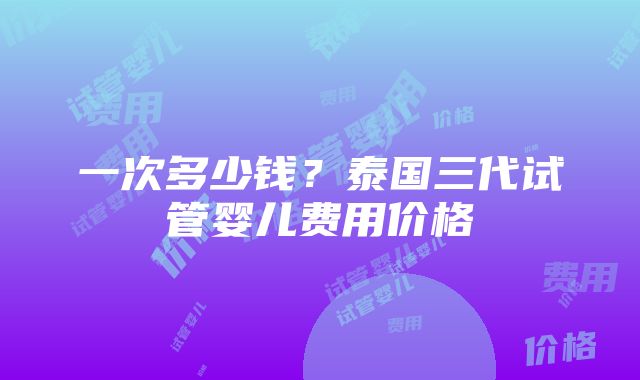 一次多少钱？泰国三代试管婴儿费用价格