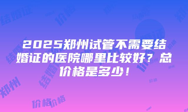 2025郑州试管不需要结婚证的医院哪里比较好？总价格是多少！