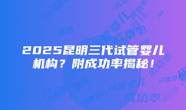 2025昆明三代试管婴儿机构？附成功率揭秘！