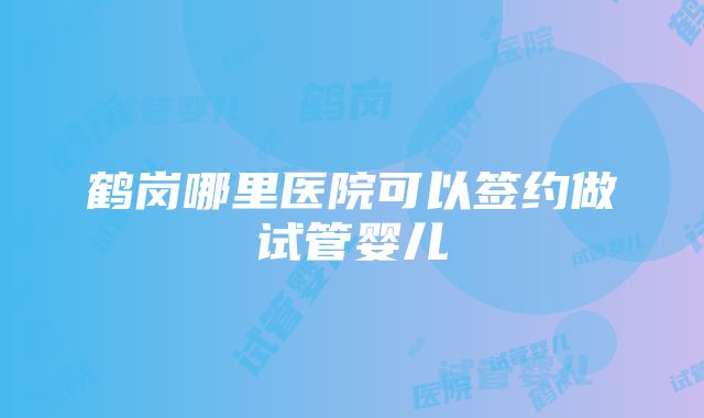 鹤岗哪里医院可以签约做试管婴儿