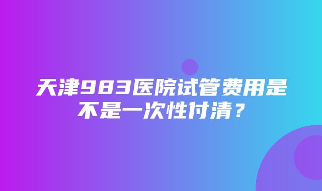 天津983医院试管费用是不是一次性付清？