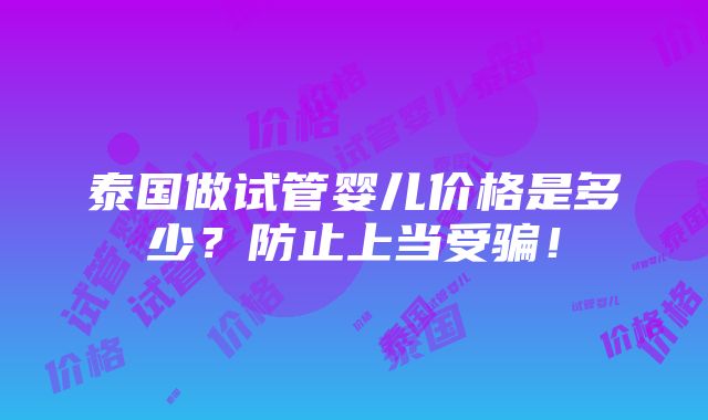 泰国做试管婴儿价格是多少？防止上当受骗！