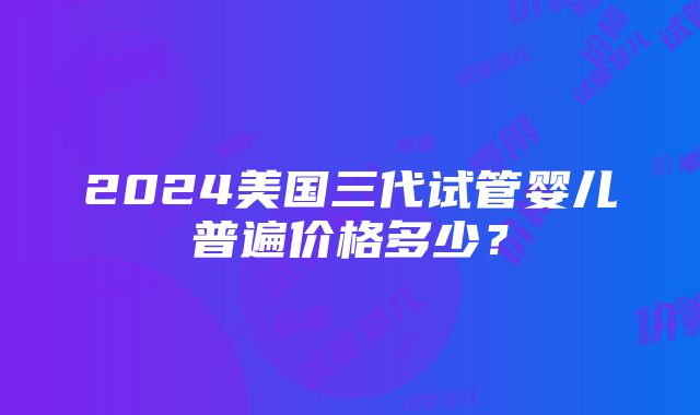 2024美国三代试管婴儿普遍价格多少？