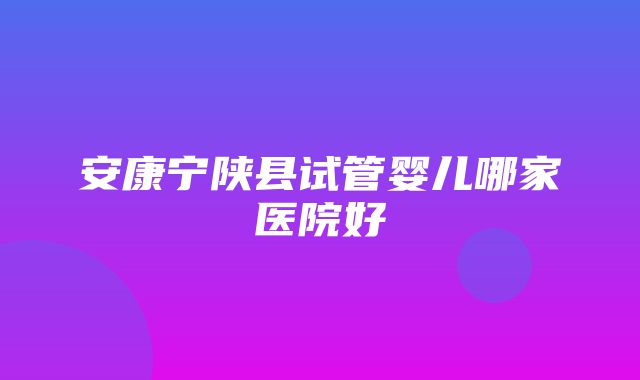 安康宁陕县试管婴儿哪家医院好