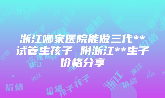 浙江哪家医院能做三代**试管生孩子 附浙江**生子价格分享