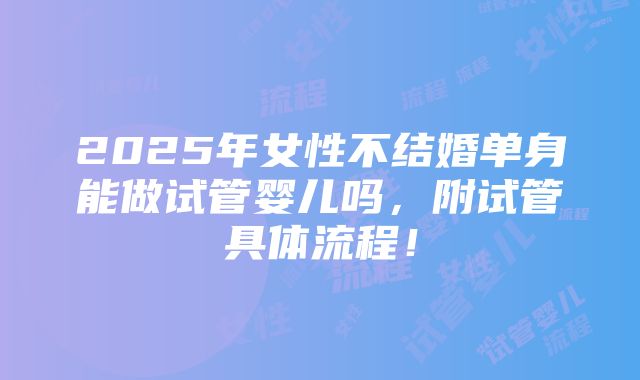 2025年女性不结婚单身能做试管婴儿吗，附试管具体流程！