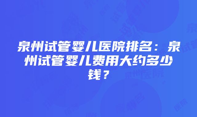 泉州试管婴儿医院排名：泉州试管婴儿费用大约多少钱？